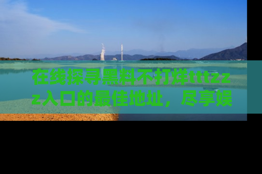 在线探寻黑料不打烊tttzzz入口的最佳地址,尽享娱乐圈八卦盛宴!