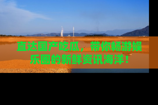 直达国产吃瓜，带你畅游娱乐圈的新鲜资讯海洋！