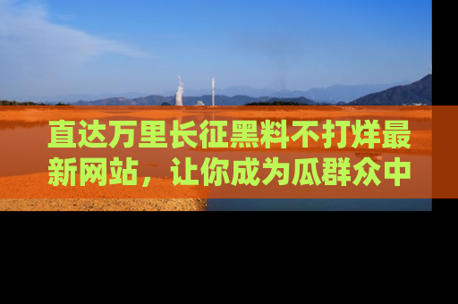 直达万里长征黑料不打烊最新网站，让你成为瓜群众中的资深吃瓜客！