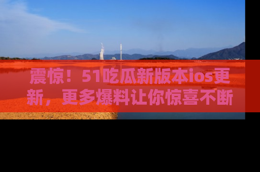 震惊！51吃瓜新版本ios更新，更多爆料让你惊喜不断，赶快来看吧！