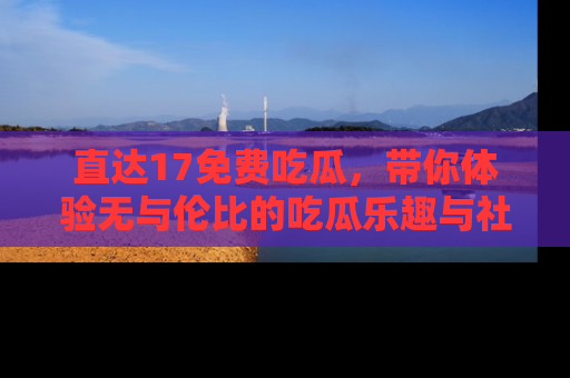直达17免费吃瓜，带你体验无与伦比的吃瓜乐趣与社区互动