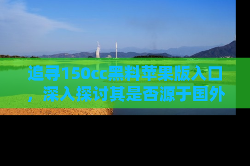 追寻150cc黑料苹果版入口，深入探讨其是否源于国外的传闻