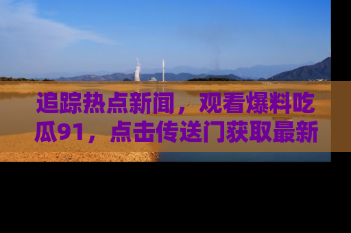 追踪热点新闻，观看爆料吃瓜91，点击传送门获取最新更新！