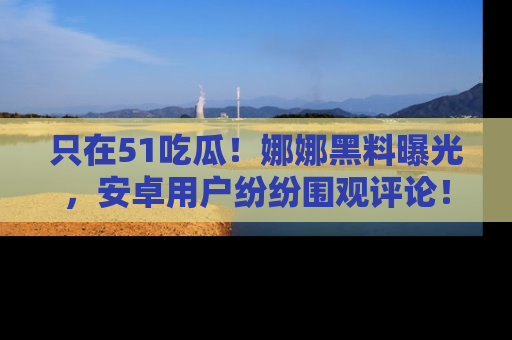 只在51吃瓜！娜娜黑料曝光，安卓用户纷纷围观评论！