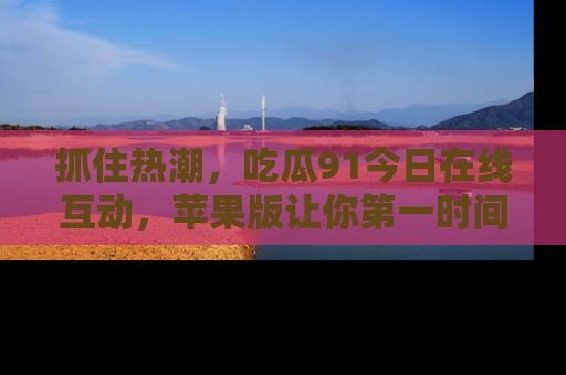 抓住热潮，吃瓜91今日在线互动，苹果版让你第一时间掌握信息！