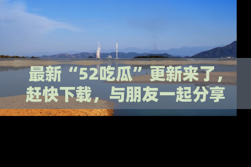 最新“52吃瓜”更新来了，赶快下载，与朋友一起分享吃瓜乐趣！