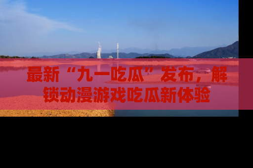 最新“九一吃瓜”发布，解锁动漫游戏吃瓜新体验