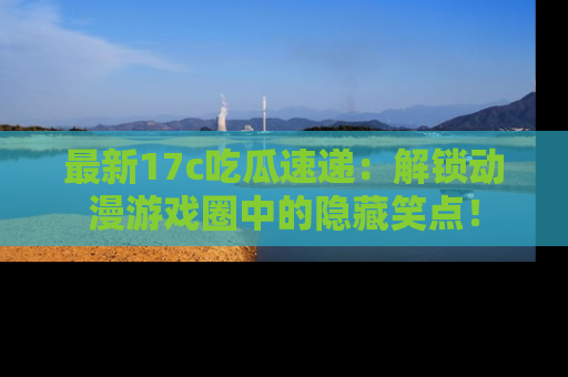 最新17c吃瓜速递：解锁动漫游戏圈中的隐藏笑点！