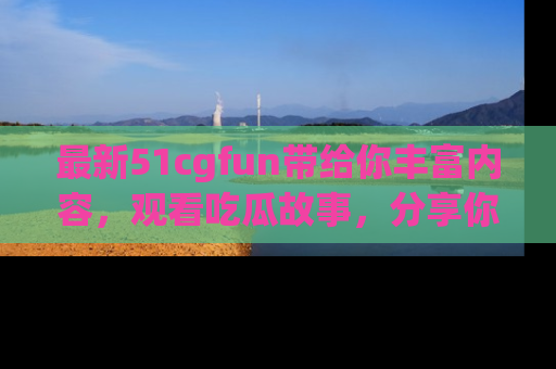 最新51cgfun带给你丰富内容，观看吃瓜故事，分享你的感受！