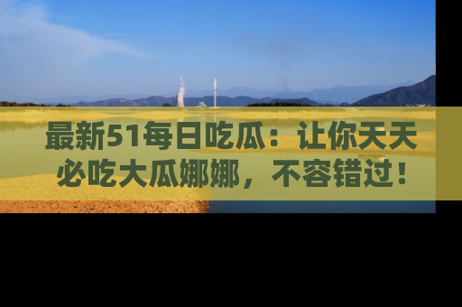 最新51每日吃瓜：让你天天必吃大瓜娜娜，不容错过！