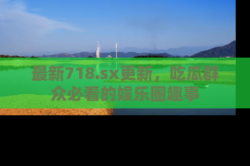 最新718.sx更新，吃瓜群众必看的娱乐圈趣事