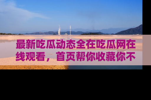 最新吃瓜动态全在吃瓜网在线观看，首页帮你收藏你不能错过的精彩！