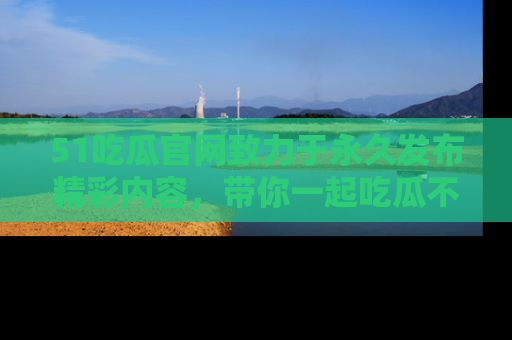 51吃瓜官网致力于永久发布精彩内容,带你一起吃瓜不停歇!