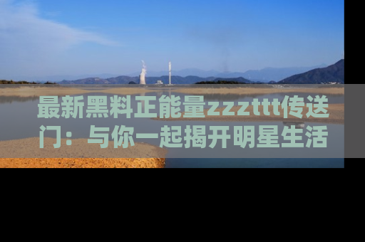 最新黑料正能量zzzttt传送门：与你一起揭开明星生活的神秘地址！