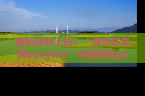 最新视频上线!“泡泡吃瓜网ppcgfun”带你瞬间get吃瓜圈的秘密