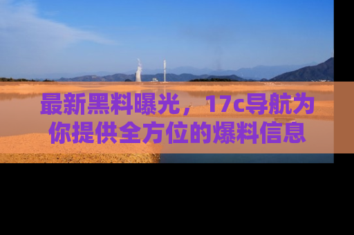 最新黑料曝光，17c导航为你提供全方位的爆料信息