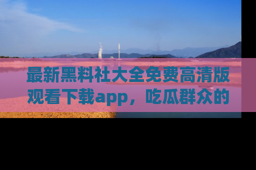 最新黑料社大全免费高清版观看下载app，吃瓜群众的必备神器