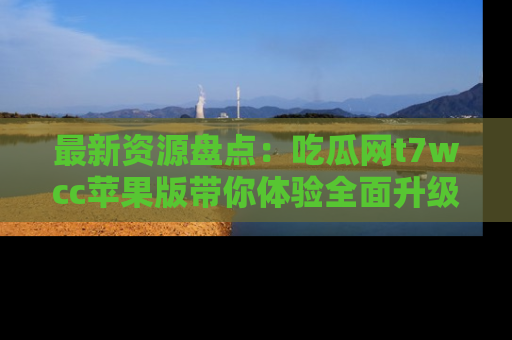 最新资源盘点:吃瓜网t7wcc苹果版带你体验全面升级