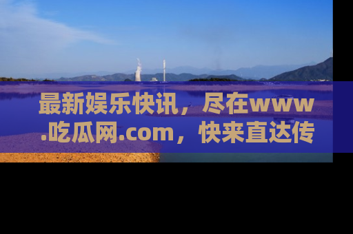 最新娱乐快讯,尽在www.吃瓜网.com,快来直达传送门收获惊喜吧!