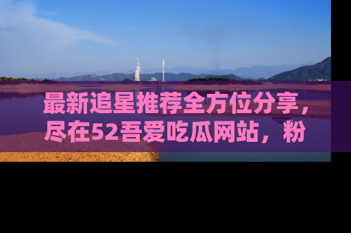 最新追星推荐全方位分享,尽在52吾爱吃瓜网站,粉丝必看
